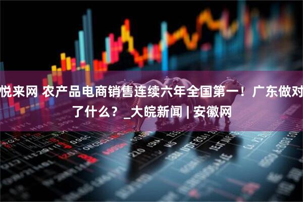 悦来网 农产品电商销售连续六年全国第一！广东做对了什么？_大皖新闻 | 安徽网