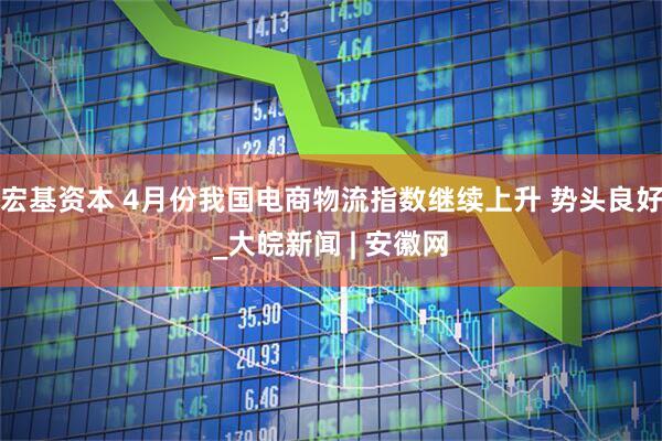 宏基资本 4月份我国电商物流指数继续上升 势头良好_大皖新闻 | 安徽网