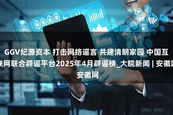 GGV纪源资本 打击网络谣言 共建清朗家园 中国互联网联合辟谣平台2025年4月辟谣榜_大皖新闻 | 安徽网