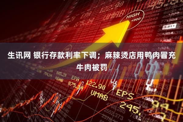 生讯网 银行存款利率下调；麻辣烫店用鸭肉冒充牛肉被罚