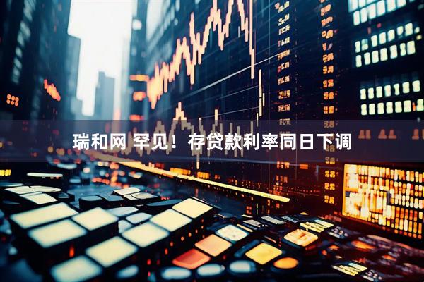 瑞和网 罕见！存贷款利率同日下调