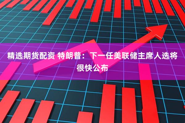 精选期货配资 特朗普：下一任美联储主席人选将很快公布
