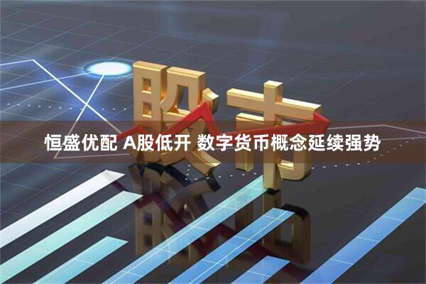 恒盛优配 A股低开 数字货币概念延续强势
