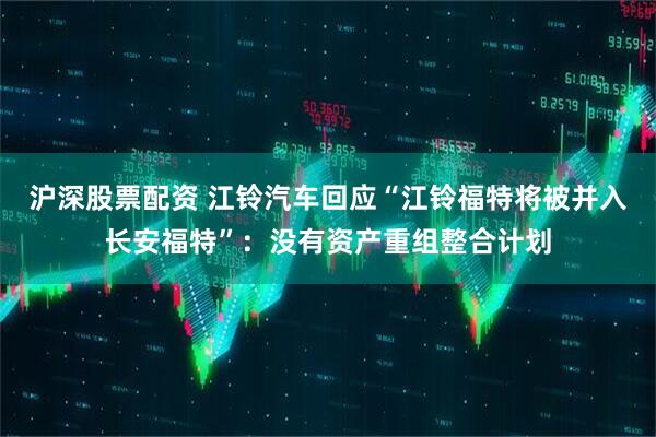 沪深股票配资 江铃汽车回应“江铃福特将被并入长安福特”：没有资产重组整合计划