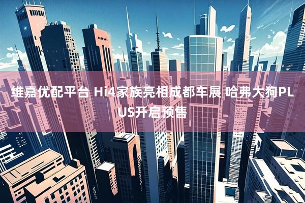 维嘉优配平台 Hi4家族亮相成都车展 哈弗大狗PLUS开启预售
