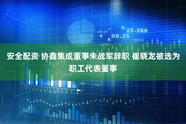 安全配资 协鑫集成董事朱战军辞职 崔晓龙被选为职工代表董事