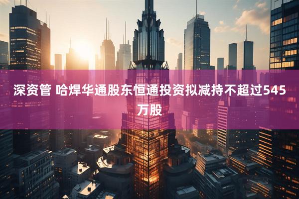 深资管 哈焊华通股东恒通投资拟减持不超过545万股