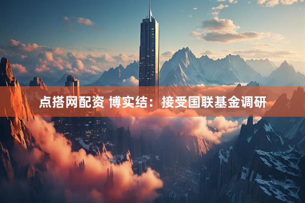 点搭网配资 博实结：接受国联基金调研