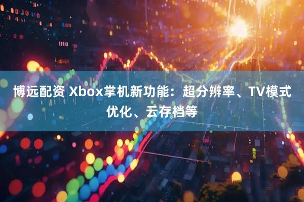 博远配资 Xbox掌机新功能：超分辨率、TV模式优化、云存档等