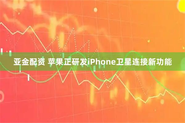 亚金配资 苹果正研发iPhone卫星连接新功能