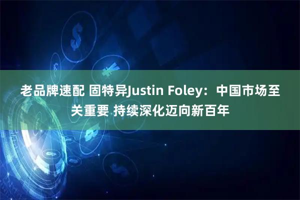 老品牌速配 固特异Justin Foley：中国市场至关重要 持续深化迈向新百年