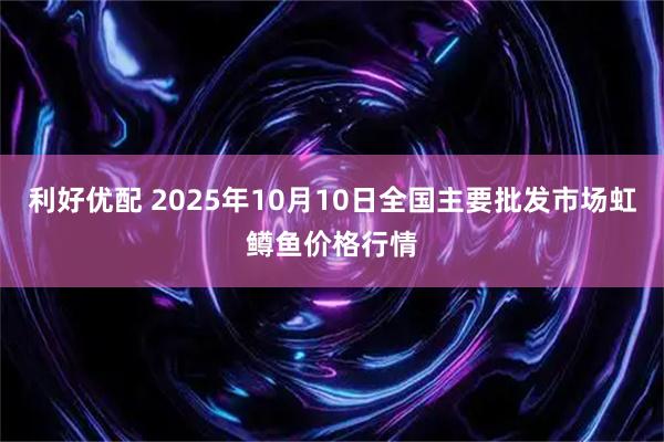 利好优配 2025年10月10日全国主要批发市场虹鳟鱼价格行情