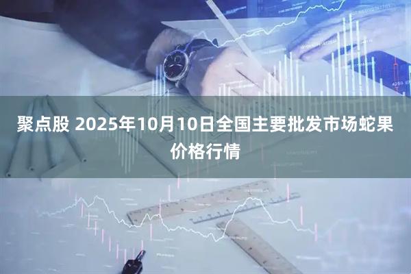 聚点股 2025年10月10日全国主要批发市场蛇果价格行情