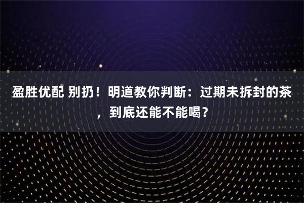 盈胜优配 别扔！明道教你判断：过期未拆封的茶，到底还能不能喝？