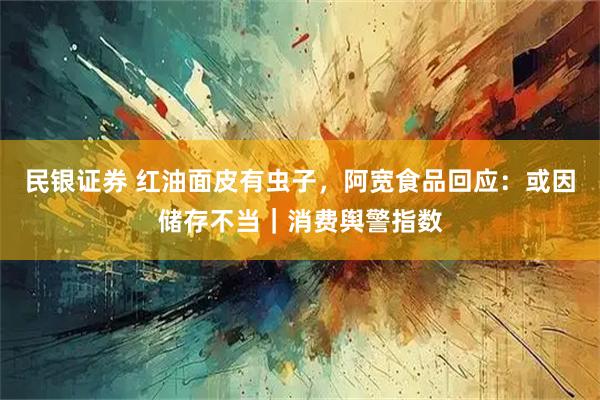 民银证券 红油面皮有虫子，阿宽食品回应：或因储存不当｜消费舆警指数