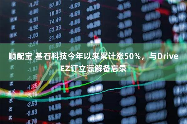 顺配宝 基石科技今年以来累计涨50%，与DriveEZ订立谅解备忘录
