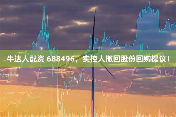 牛达人配资 688496，实控人撤回股份回购提议！
