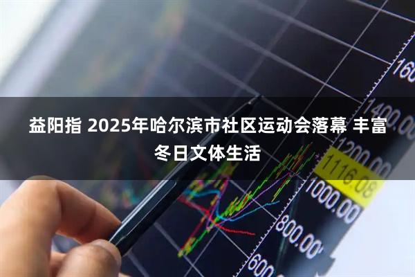 益阳指 2025年哈尔滨市社区运动会落幕 丰富冬日文体生活