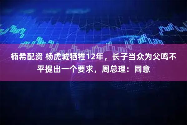 楠希配资 杨虎城牺牲12年，长子当众为父鸣不平提出一个要求，周总理：同意