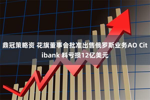 鼎冠策略资 花旗董事会批准出售俄罗斯业务AO Citibank 料亏损12亿美元