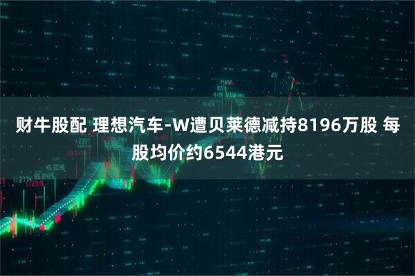 财牛股配 理想汽车-W遭贝莱德减持8196万股 每股均价约6544港元