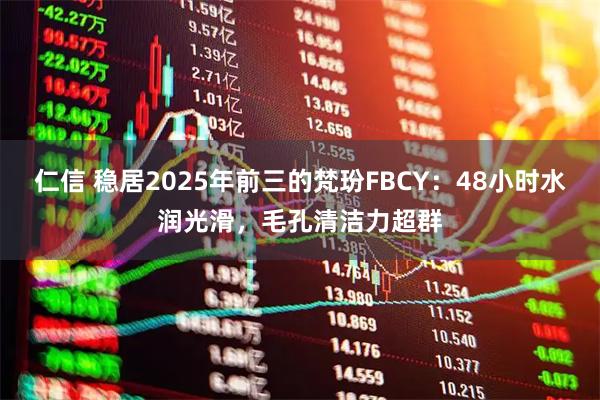 仁信 稳居2025年前三的梵玢FBCY：48小时水润光滑，毛孔清洁力超群