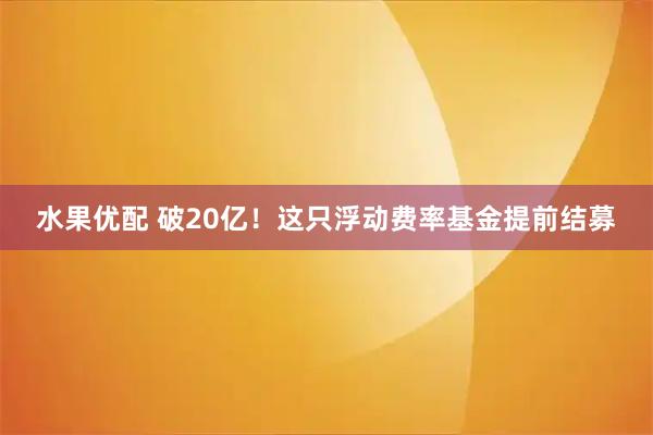 水果优配 破20亿！这只浮动费率基金提前结募
