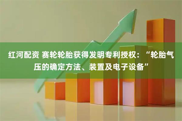 红河配资 赛轮轮胎获得发明专利授权：“轮胎气压的确定方法、装置及电子设备”