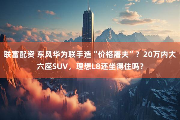 联富配资 东风华为联手造“价格屠夫”？20万内大六座SUV，理想L8还坐得住吗？